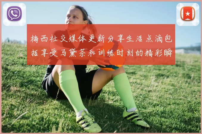 梅西社交媒体更新分享生活点滴包括享受马黛茶和训练时刻的精彩瞬间