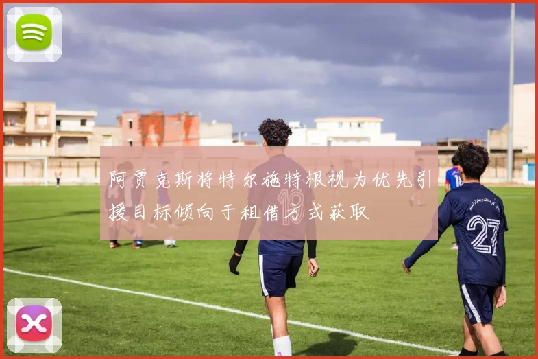 阿贾克斯将特尔施特根视为优先引援目标倾向于租借方式获取