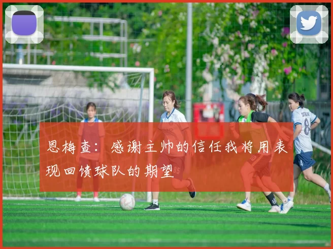恩梅查：感谢主帅的信任我将用表现回馈球队的期望