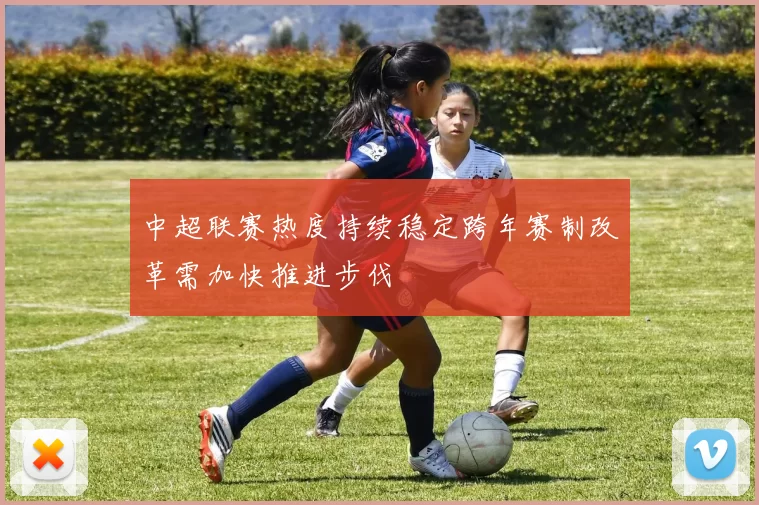 中超联赛热度持续稳定跨年赛制改革需加快推进步伐