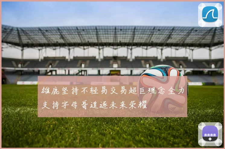 雄鹿坚持不轻易交易超巨理念全力支持字母哥追逐未来荣耀