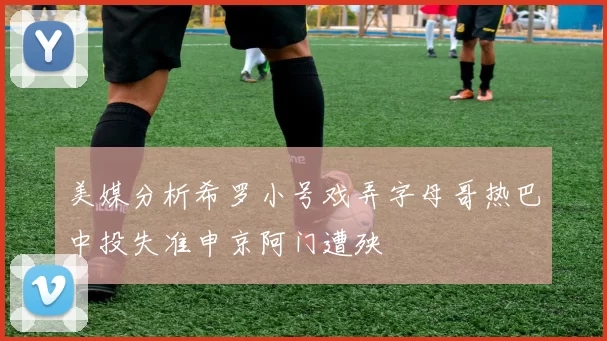 美媒分析希罗小号戏弄字母哥热巴中投失准申京阿门遭殃