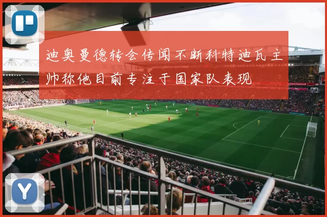 迪奥曼德转会传闻不断科特迪瓦主帅称他目前专注于国家队表现