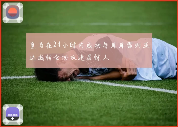 皇马在24小时内成功与库库雷利亚达成转会协议速度惊人
