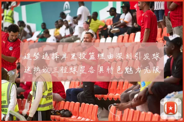 追梦选择库里投篮理由深刻引发球迷热议三位球星各具特色魅力无限