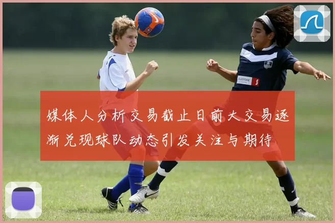 媒体人分析交易截止日前大交易逐渐兑现球队动态引发关注与期待
